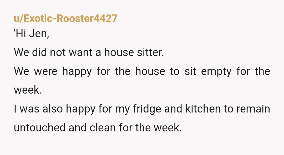 u/Exotic-Rooster4427 'Hi Jen, We did not want a house sitter. We were happy for the house to sit empty for the week. I was also happy for my fridge and...