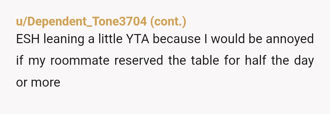 u/DebtMindless6356 YTA, you hogged the table all morning until noon and still hadn't used it. Why didn't you just use the chairs that were there? Your roommate was cooking and...