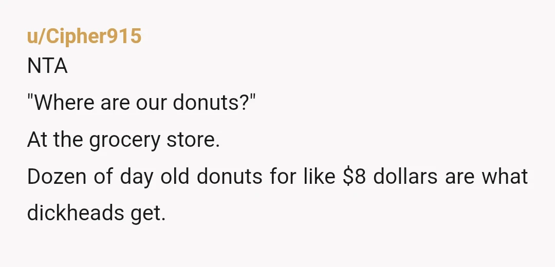 u/Cipher915
NTA
"Where are our donuts?"
At the grocery store.
Dozen of day old donuts for like $8 dollars are what dickheads get.