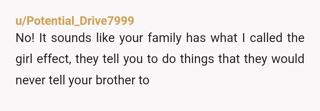 u/Potential_Drive7999
No! It sounds like your family has what I called the girl effect, they tell you to do things that they would never tell your brother to