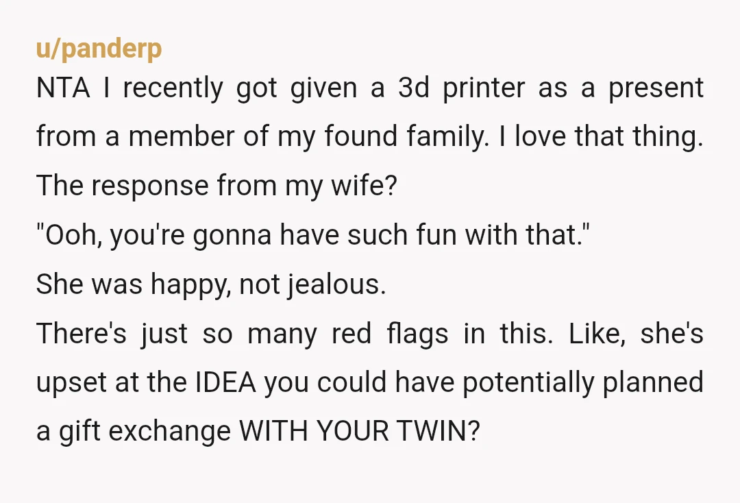 u/panderp NTA I recently got given a 3d printer as a present from a member of my found family. I love that thing. The response from my wife? "Ooh, you're...