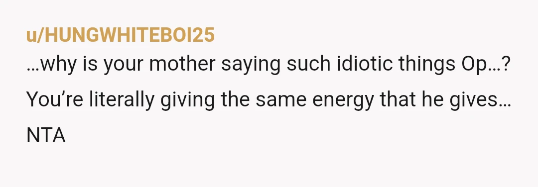 u/HUNGWHITEBOI25
…why is your mother saying such idiotic things Op…?
You’re literally giving the same energy that he gives…
NTA