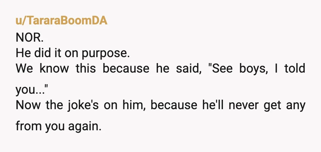 u/TararaBoomDA NOR. He did it on purpose. We know this because he said, "See boys, I told you..." Now the joke's on him, because he'll never get any from you...