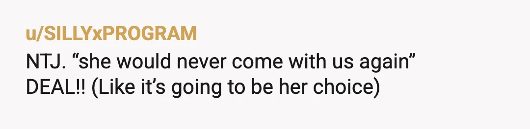 u/SILLYxPROGRAM
NTJ. “she would never come with us again”
DEAL!! (Like it’s going to be her choice)