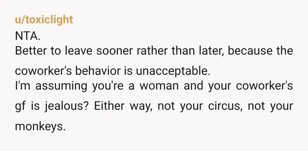 u/toxiclight NTA. Better to leave sooner rather than later, because the coworker's behavior is unacceptable. I'm assuming you're a woman and your coworker's gf is jealous? Either way, not your...
