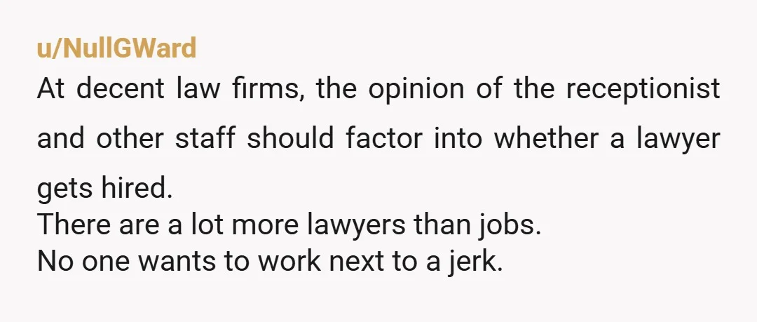 u/NullGWard At decent law firms, the opinion of the receptionist and other staff should factor into whether a lawyer gets hired. There are a lot more lawyers than jobs. No...