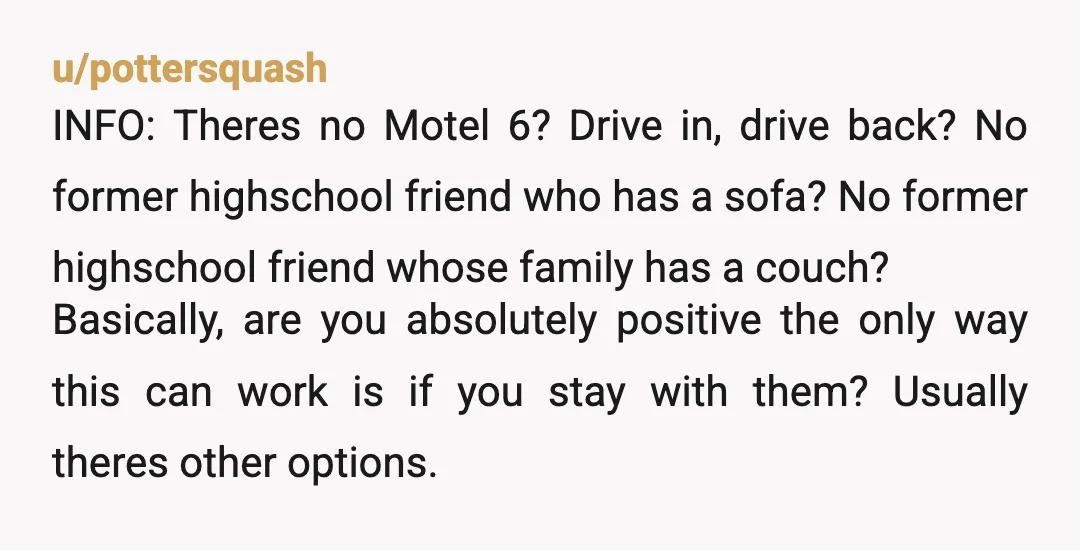 u/pottersquash INFO: Theres no Motel 6? Drive in, drive back? No former highschool friend who has a sofa? No former highschool friend whose family has a couch? Basically, are you...