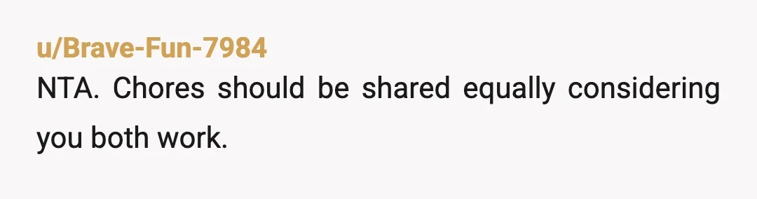 u/Brave-Fun-7984
NTA. Chores should be shared equally considering you both work.