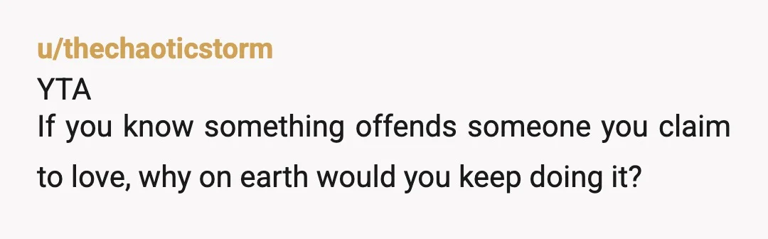 u/thechaoticstorm
YTA
If you know something offends someone you claim to love, why on earth would you keep doing it?