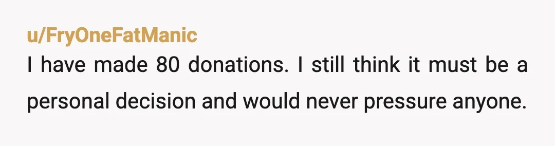 u/FryOneFatManic
I have made 80 donations. I still think it must be a personal decision and would never pressure anyone.