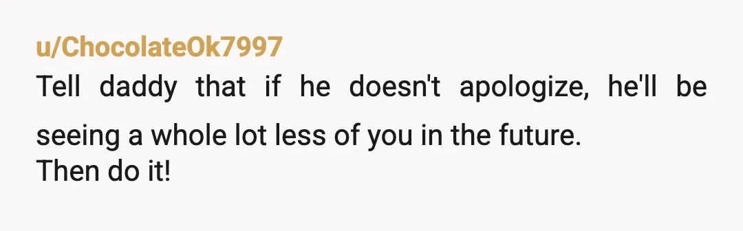 u/ChocolateOk7997
Tell daddy that if he doesn't apologize, he'll be seeing a whole lot less of you in the future.
Then do it!