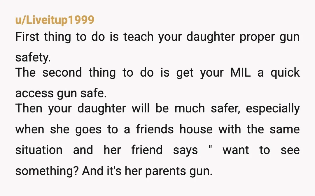 u/Liveitup1999 First thing to do is teach your daughter proper gun safety. The second thing to do is get your MIL a quick access gun safe. Then your daughter will...
