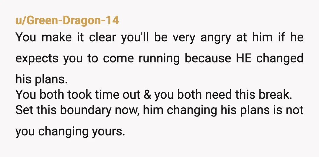 u/Green-Dragon-14 You make it clear you'll be very angry at him if he expects you to come running because HE changed his plans. You both took time out & you...