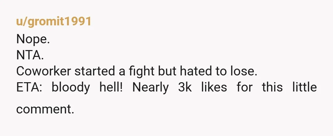u/gromit1991
Nope.
NTA.
Coworker started a fight but hated to lose.
ETA: bloody hell! Nearly 3k likes for this little comment.