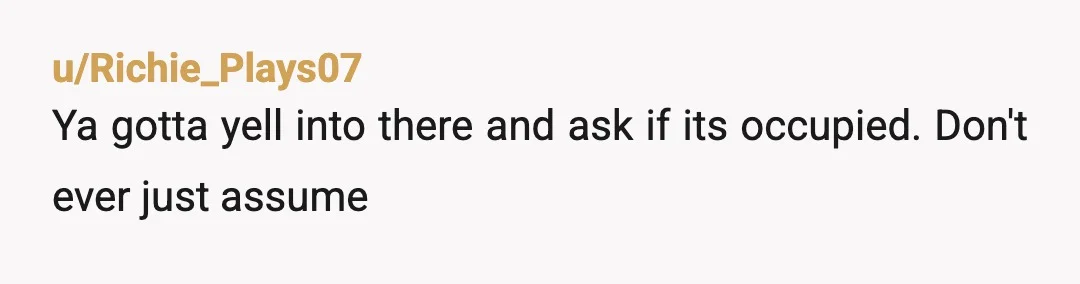 u/Richie_Plays07
Ya gotta yell into there and ask if its occupied. Don't ever just assume