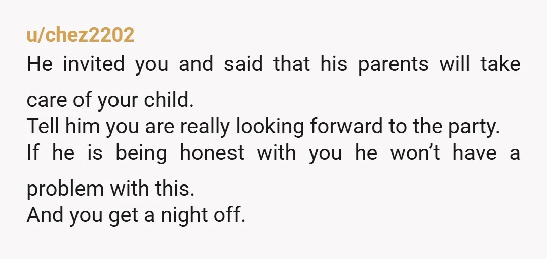 u/chez2202 He invited you and said that his parents will take care of your child. Tell him you are really looking forward to the party. If he is being honest...