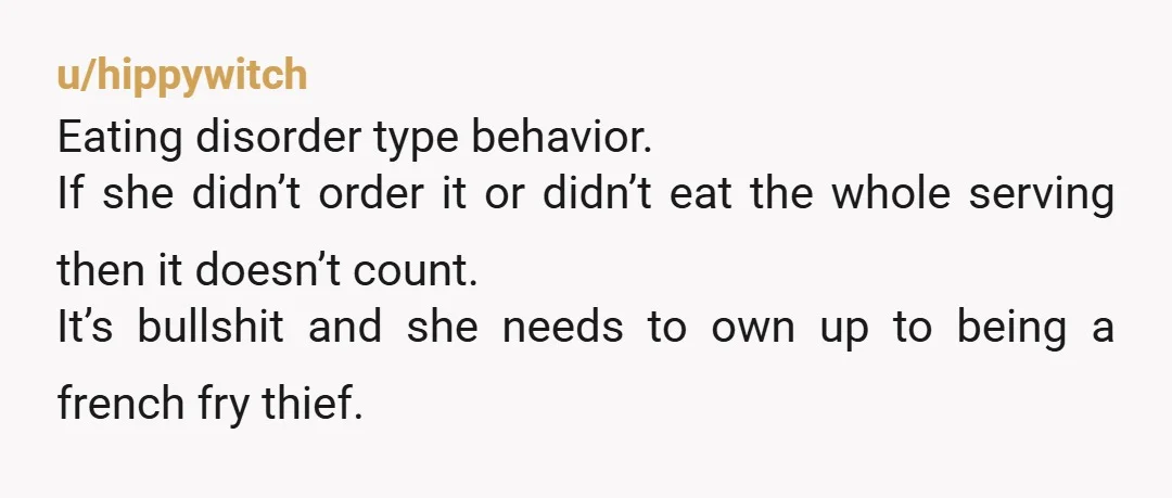 u/hippywitch Eating disorder type behavior. If she didn’t order it or didn’t eat the whole serving then it doesn’t count. It’s bullshit and she needs to own up to being...