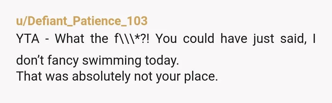 u/Defiant_Patience_103
YTA - What the f\\\*?! You could have just said, I don’t fancy swimming today.
That was absolutely not your place.