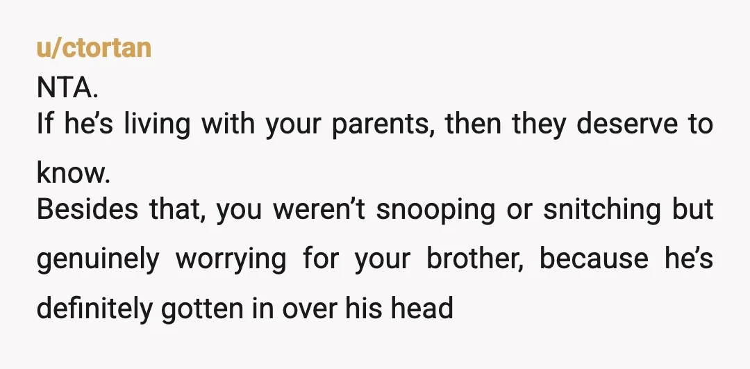 u/ctortan NTA. If he’s living with your parents, then they deserve to know. Besides that, you weren’t snooping or snitching but genuinely worrying for your brother, because he’s definitely gotten...