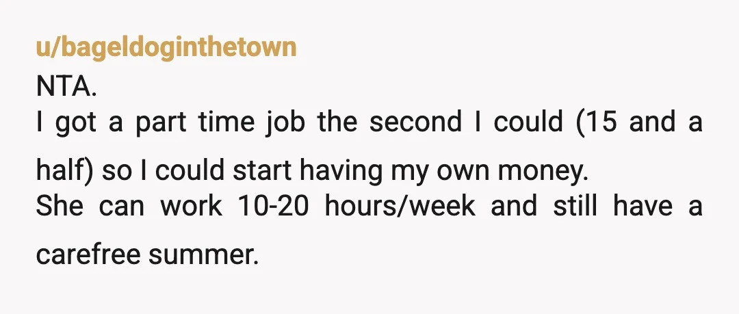 u/bageldoginthetown NTA. I got a part time job the second I could (15 and a half) so I could start having my own money. She can work 10-20 hours/week and...