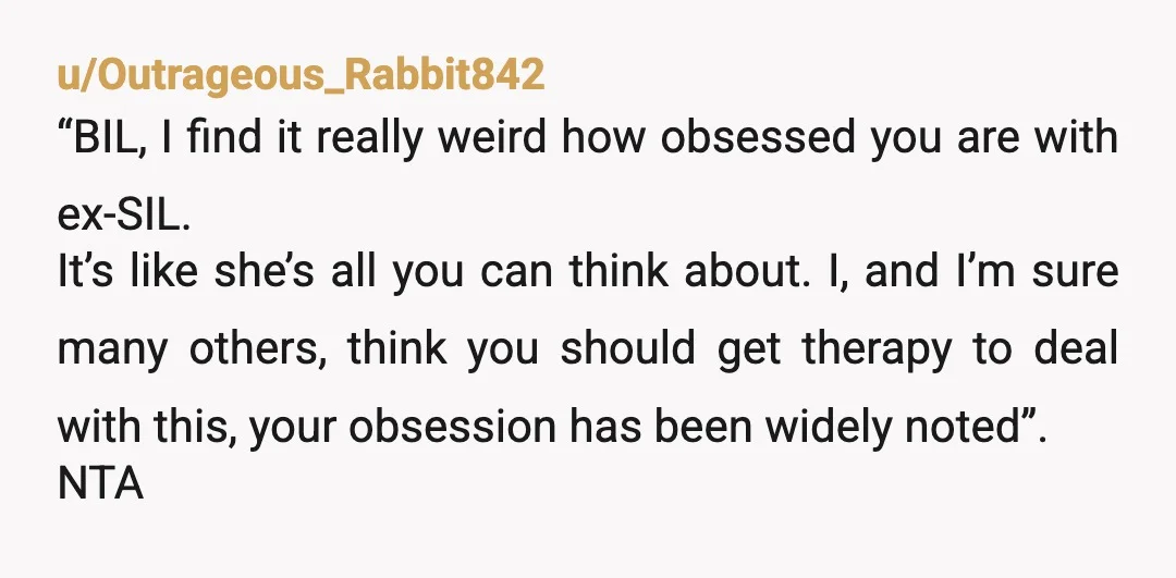 u/Outrageous_Rabbit842 “BIL, I find it really weird how obsessed you are with ex-SIL. It’s like she’s all you can think about. I, and I’m sure many others, think you should...