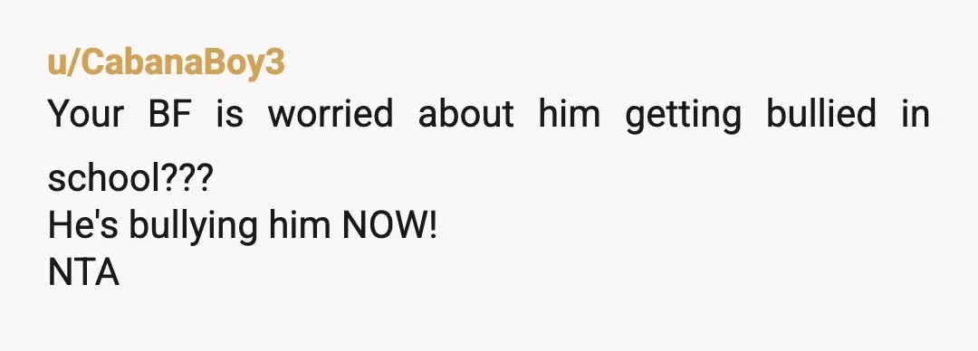 u/CabanaBoy3
Your BF is worried about him getting bullied in school???
He's bullying him NOW!
NTA