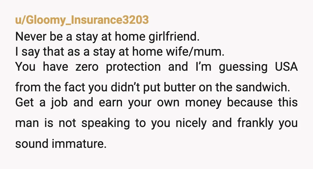 u/Gloomy_Insurance3203 Never be a stay at home girlfriend. I say that as a stay at home wife/mum. You have zero protection and I’m guessing USA from the fact you didn’t...