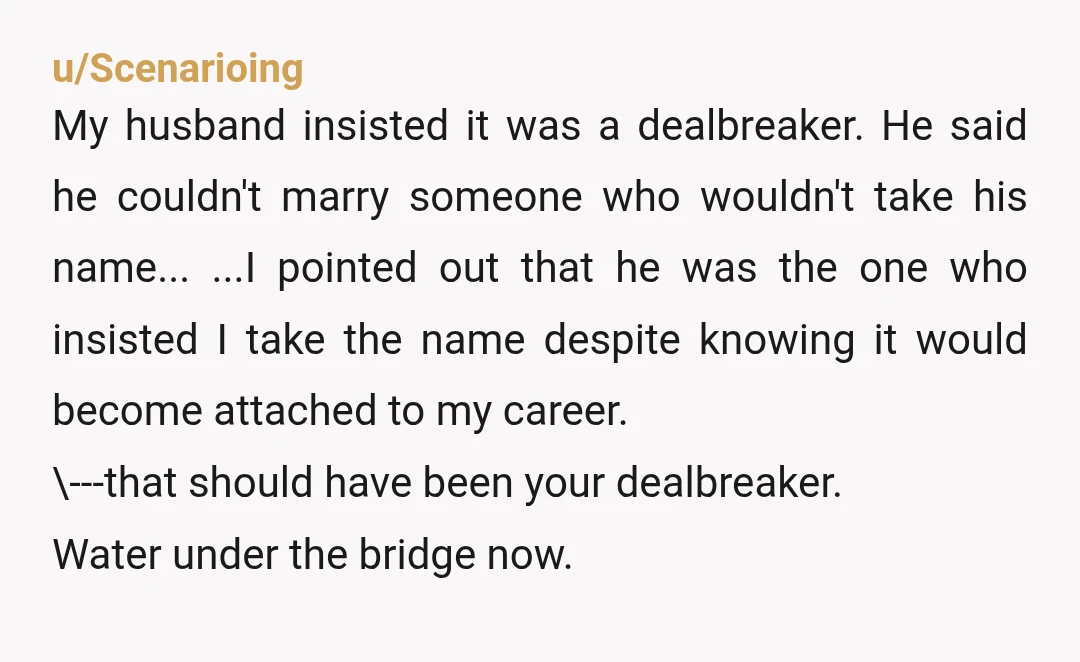 u/Scenarioing My husband insisted it was a dealbreaker. He said he couldn't marry someone who wouldn't take his name... ...I pointed out that he was the one who insisted I...