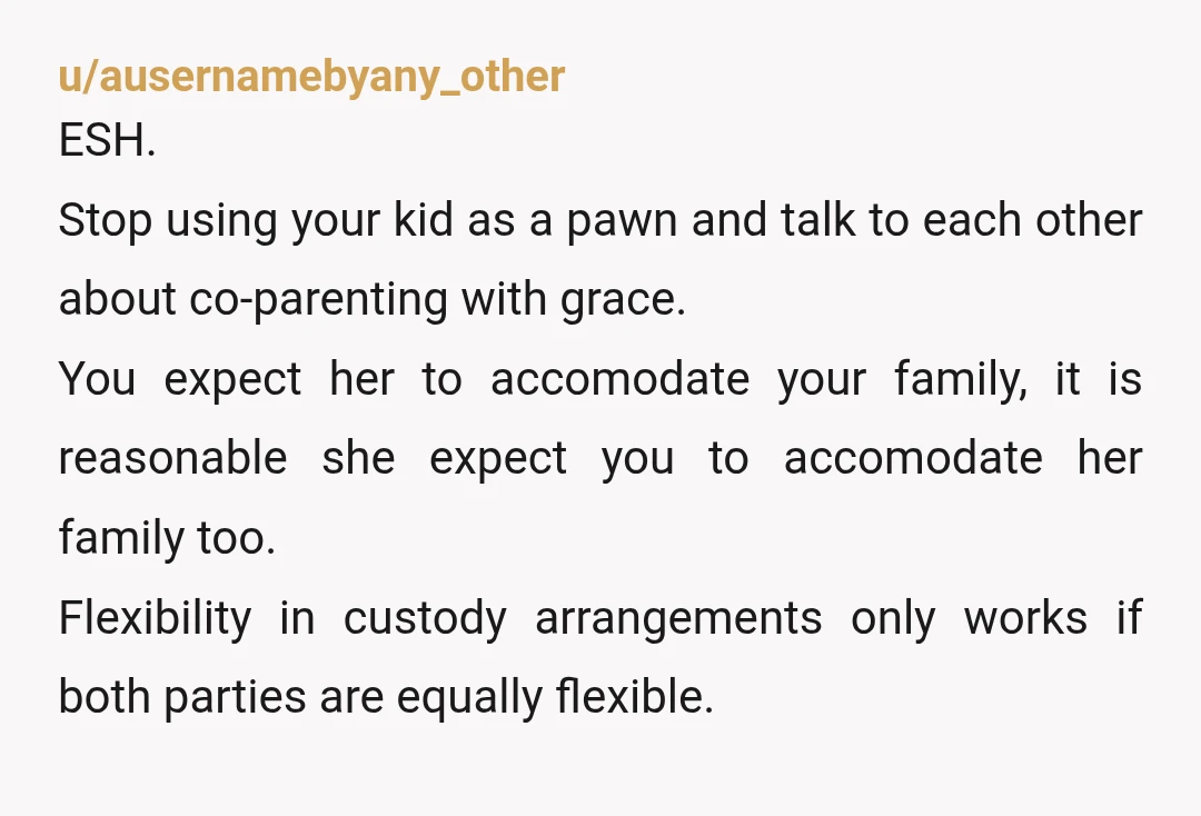 u/MrsVashTheStampede If you want your ex to continue to be flexible with the schedule, then you also need to be flexible with the schedule. Otherwise you’ll follow the default (or...