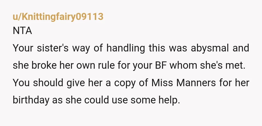 u/Knittingfairy09113 NTA Your sister's way of handling this was abysmal and she broke her own rule for your BF whom she's met. You should give her a copy of Miss...
