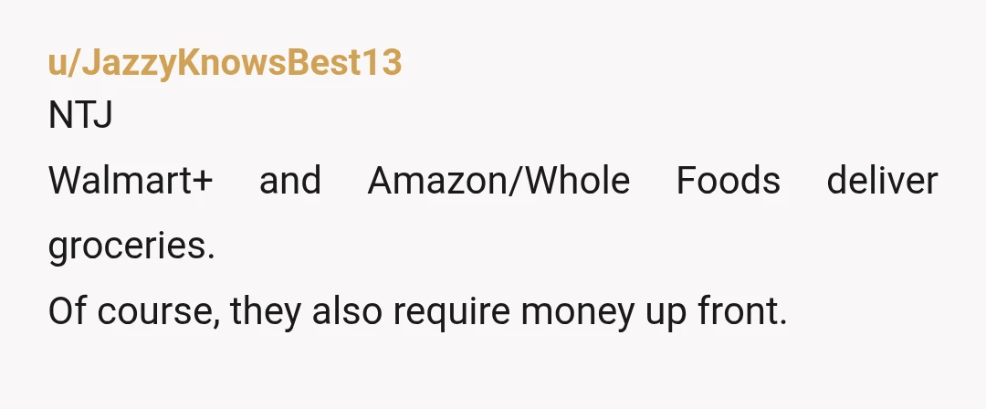 u/JazzyKnowsBest13
NTJ
Walmart+ and Amazon/Whole Foods deliver groceries.
Of course, they also require money up front.