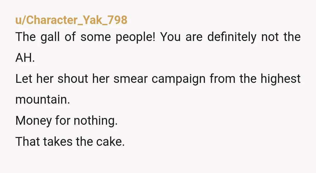 u/Character_Yak_798
The gall of some people! You are definitely not the AH.
Let her shout her smear campaign from the highest mountain.
Money for nothing.
That takes the cake.