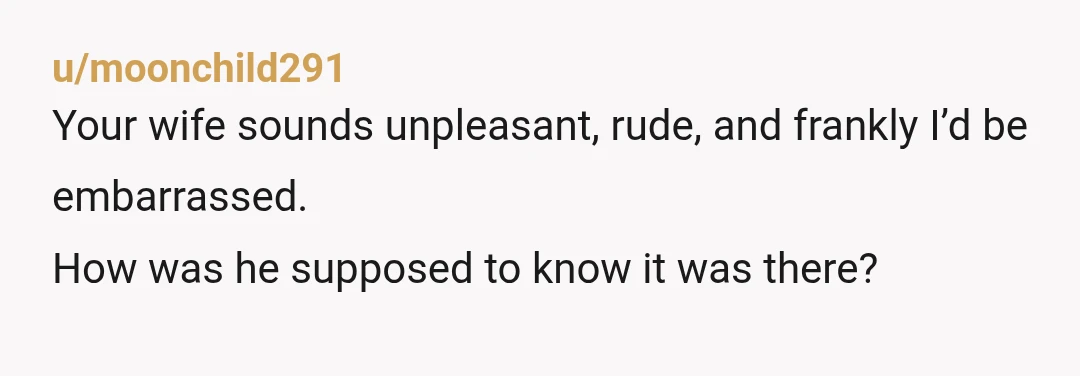 u/moonchild291
Your wife sounds unpleasant, rude, and frankly I’d be embarrassed.
How was he supposed to know it was there?