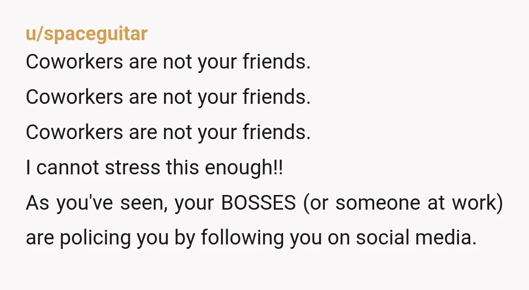 u/spaceguitar Coworkers are not your friends. Coworkers are not your friends. Coworkers are not your friends. I cannot stress this enough!! As you've seen, your BOSSES (or someone at work)...