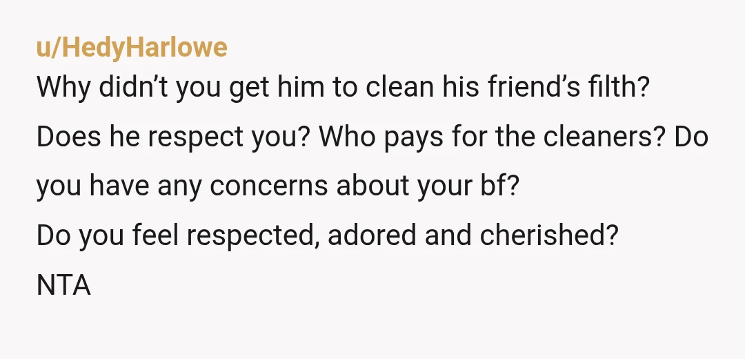 u/HedyHarlowe Why didn’t you get him to clean his friend’s filth? Does he respect you? Who pays for the cleaners? Do you have any concerns about your bf? Do you...