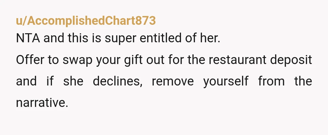 u/AccomplishedChart873
NTA and this is super entitled of her.
Offer to swap your gift out for the restaurant deposit and if she declines, remove yourself from the narrative.