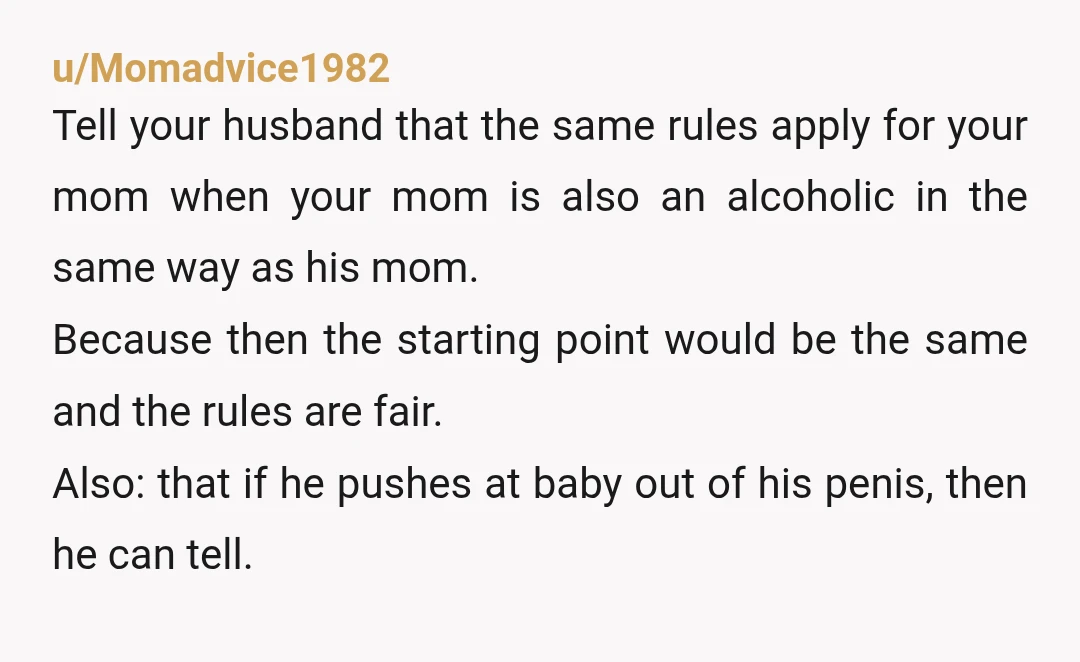u/Momadvice1982 Tell your husband that the same rules apply for your mom when your mom is also an alcoholic in the same way as his mom. Because then the starting...
