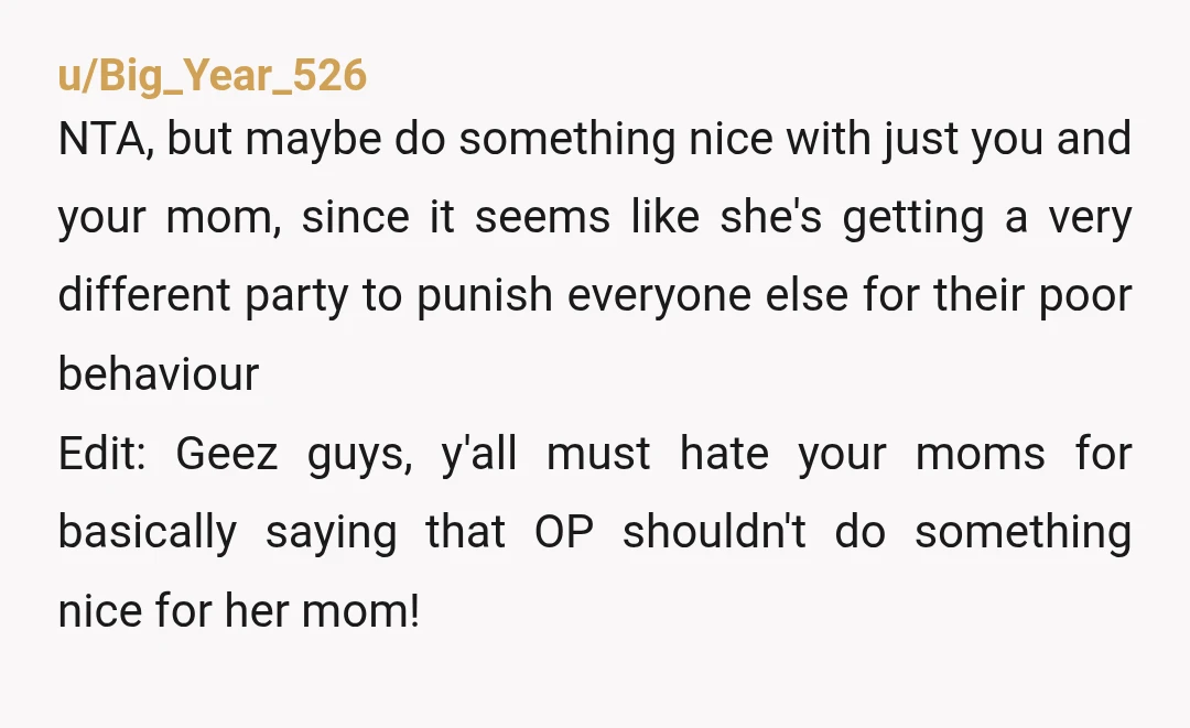 u/Big_Year_526 NTA, but maybe do something nice with just you and your mom, since it seems like she's getting a very different party to punish everyone else for their poor...