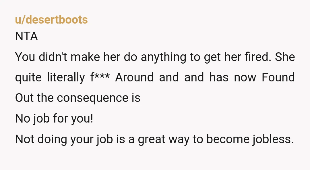 u/desertboots NTA You didn't make her do anything to get her fired.  She quite literally f*** Around and and has now Found Out the consequence is No job for you!...