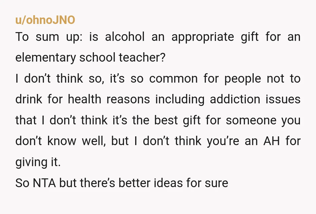 u/MuppetManiac Gifting teachers wine/alcohol is largely considered not ok. You don’t know who on staff might actually be an alcoholic, or who might be Muslim, or Mormon, or just, not...