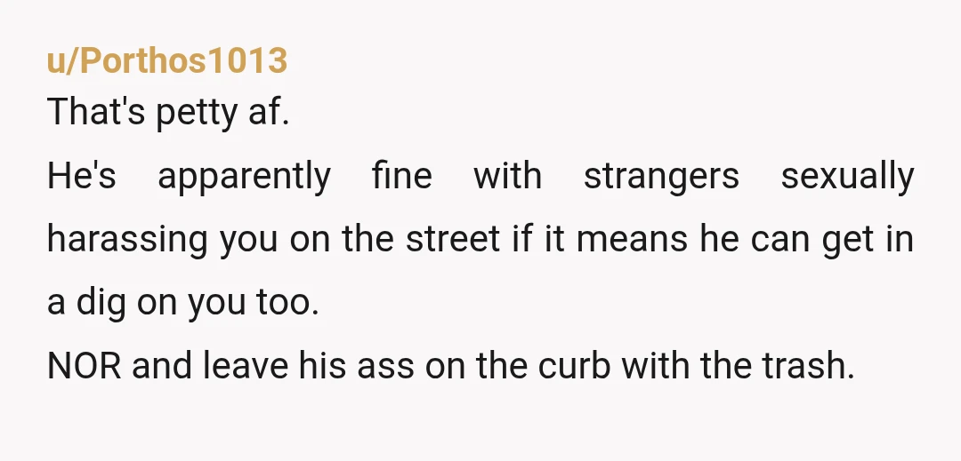 u/Porthos1013 That's petty af. He's apparently fine with strangers sexually harassing you on the street if it means he can get in a dig on you too. NOR and leave...