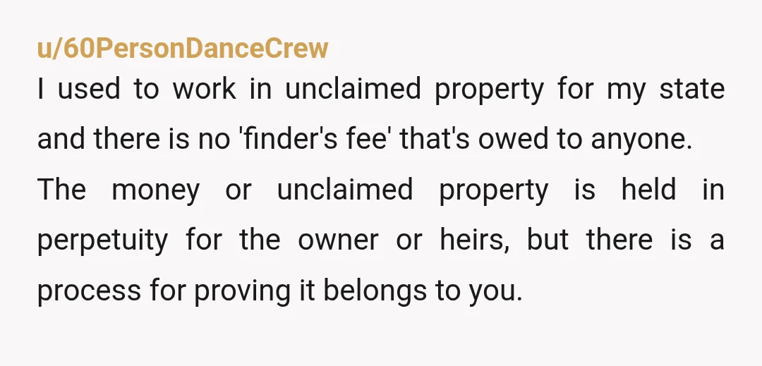 u/60PersonDanceCrew I used to work in unclaimed property for my state and there is no 'finder's fee' that's owed to anyone. The money or unclaimed property is held in perpetuity...
