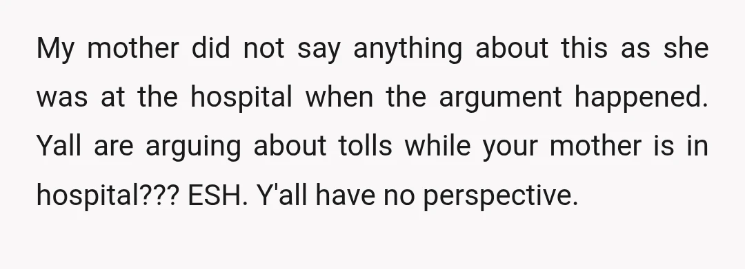 My mother did not say anything about this as she was at the hospital when the argument happened. Yall are arguing about tolls while your mother is in hospital??? ESH....