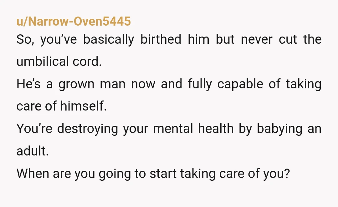 u/Narrow-Oven5445 So, you’ve basically birthed him but never cut the umbilical cord. He’s a grown man now and fully capable of taking care of himself. You’re destroying your mental health...
