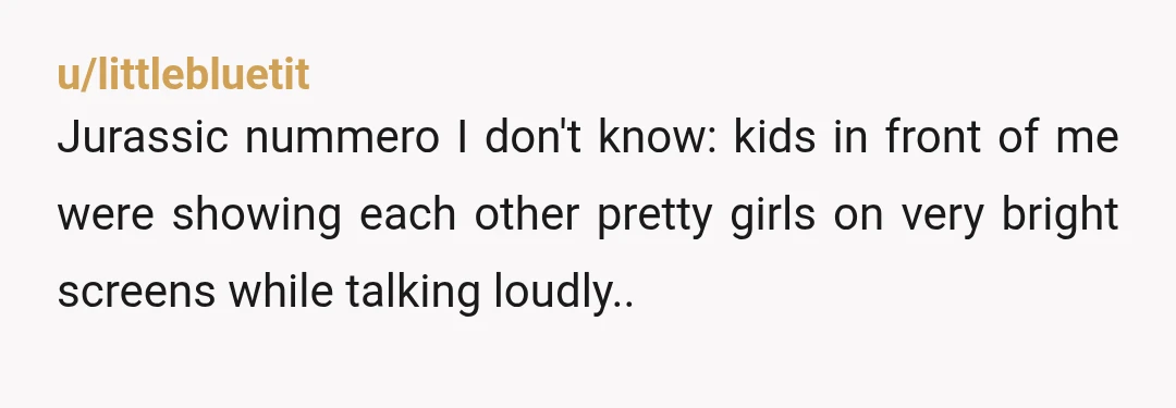 u/littlebluetit Jurassic nummero I don't know: kids in front of me were showing each other pretty girls on very bright screens while talking loudly.. I got irritated to the point...