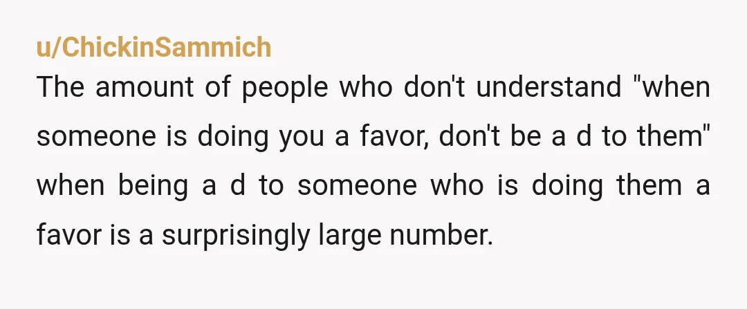u/ChickinSammich The amount of people who don't understand "when someone is doing you a favor, don't be a d to them" when being a d to someone who is doing...