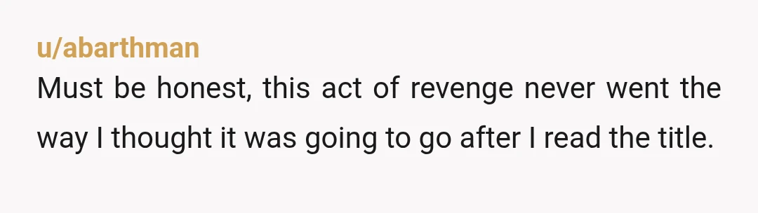 u/RayEd29 Not revenge? Hmmm, let's see... we have an initial wronging (prudish twat spreading false rumors about OP), we have the response (OP very intentionally cultivates a strong platonic friendship...