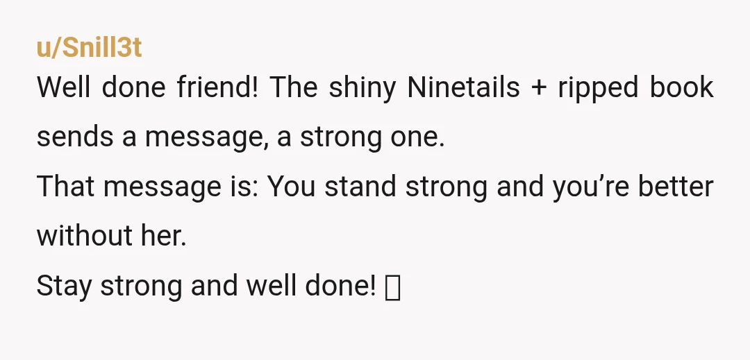 u/Snill3t Well done friend! The shiny Ninetails + ripped book sends a message, a strong one. That message is: You stand strong and you’re better without her. Stay strong and...