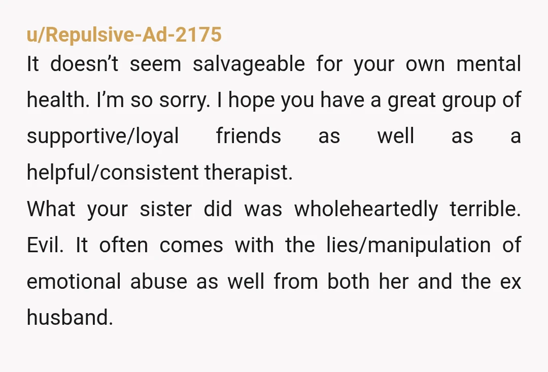 u/Repulsive-Ad-2175 It doesn’t seem salvageable for your own mental health. I’m so sorry. I hope you have a great group of supportive/loyal friends as well as a helpful/consistent therapist. What...
