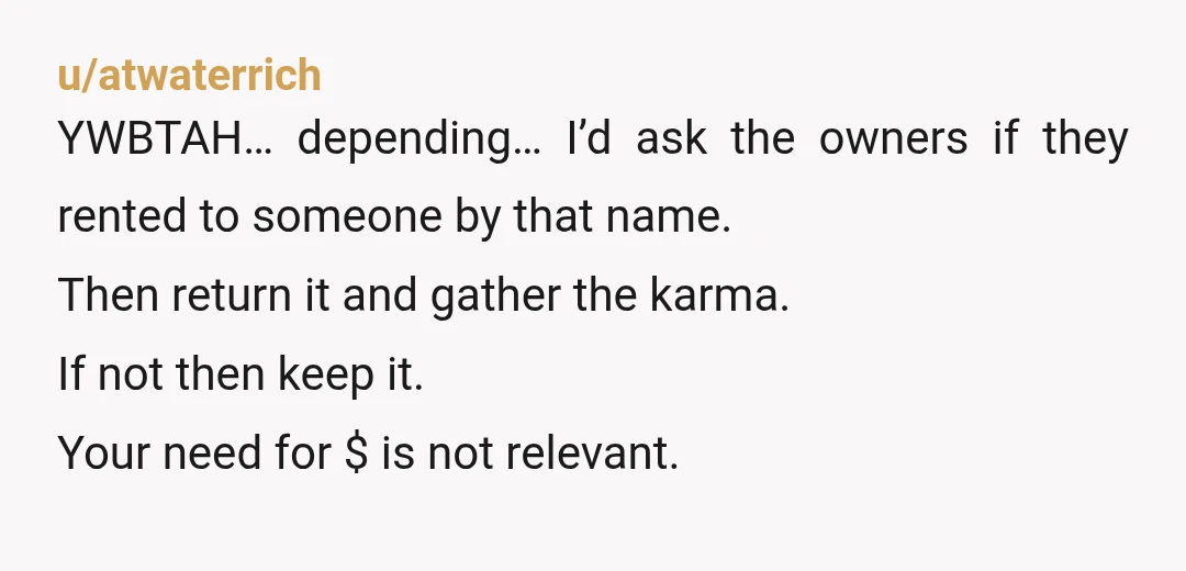 u/atwaterrich YWBTAH… depending… I’d ask the owners if they rented to someone by that name. Then return it and gather the karma. If not then keep it. Your need for...